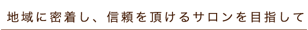 地域に密着し、信頼を頂けるサロンを目指して